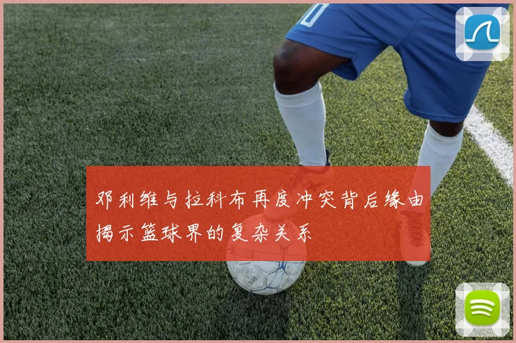 邓利维与拉科布再度冲突背后缘由揭示篮球界的复杂关系