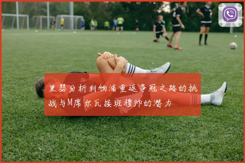 里瑟分析利物浦重返争冠之路的挑战与M席尔瓦接班穆帅的潜力