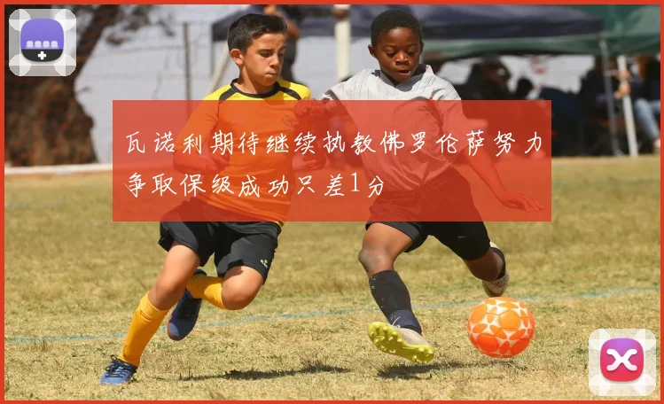 瓦诺利期待继续执教佛罗伦萨努力争取保级成功只差1分