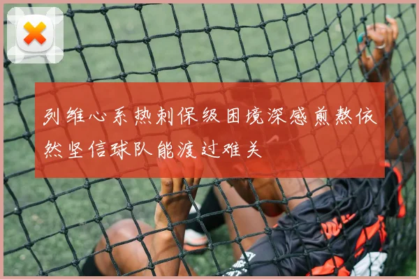 列维心系热刺保级困境深感煎熬依然坚信球队能渡过难关