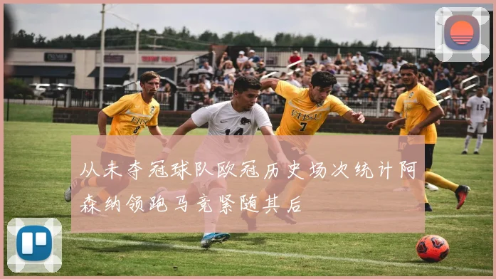 从未夺冠球队欧冠历史场次统计阿森纳领跑马竞紧随其后