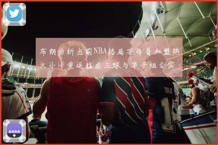 布朗分析当前NBA格局字母哥加盟热火小卡重返猛龙三球与华子组合实力强劲