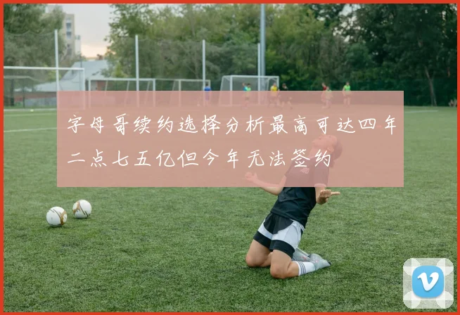 字母哥续约选择分析最高可达四年二点七五亿但今年无法签约