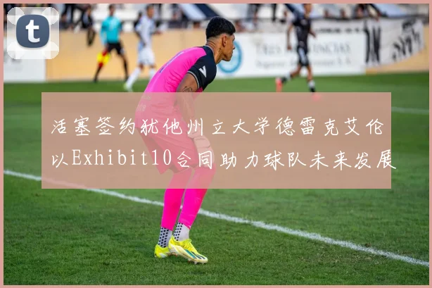 活塞签约犹他州立大学德雷克艾伦以Exhibit10合同助力球队未来发展