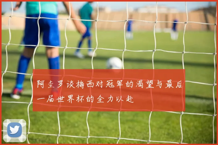 阿圭罗谈梅西对冠军的渴望与最后一届世界杯的全力以赴