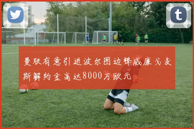 曼联有意引进波尔图边锋威廉戈麦斯解约金高达8000万欧元